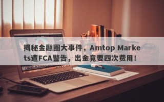 揭秘金融圈大事件，Amtop Markets遭FCA警告，出金竟要四次费用！