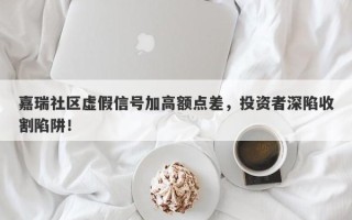 嘉瑞社区虚假信号加高额点差，投资者深陷收割陷阱！