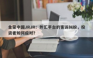 金荣中国JRJR：外汇平台的客诉纠纷，投资者如何应对？