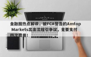 金融圈热点解读，被FCA警告的Amtop Markets出金流程引争议，竟要支付四次费用！