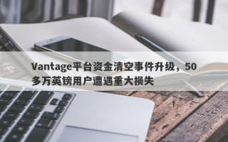 Vantage平台资金清空事件升级，50多万英镑用户遭遇重大损失