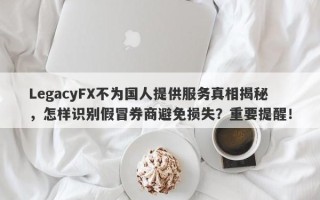 LegacyFX不为国人提供服务真相揭秘，怎样识别假冒券商避免损失？重要提醒！