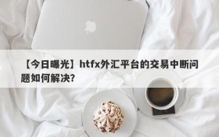 【今日曝光】htfx外汇平台的交易中断问题如何解决？