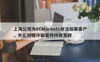 上海公司为ECMarkets非法招募客户，外汇对赌诈骗案件持续发酵