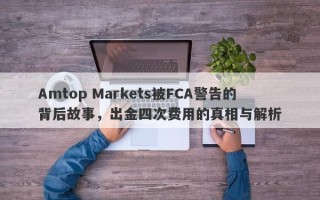 Amtop Markets被FCA警告的背后故事，出金四次费用的真相与解析