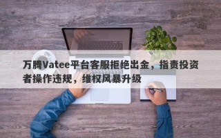 万腾Vatee平台客服拒绝出金，指责投资者操作违规，维权风暴升级