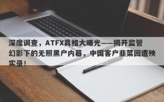 深度调查，ATFX真相大曝光——揭开监管幻影下的无照黑户内幕，中国客户韭菜园遭殃实录！