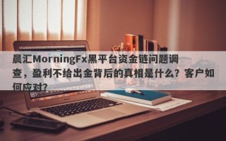 晨汇MorningFx黑平台资金链问题调查，盈利不给出金背后的真相是什么？客户如何应对？