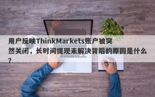 用户反映ThinkMarkets账户被突然关闭，长时间提现未解决背后的原因是什么？