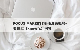 FOCUS MARKETS随便注销账号-要懂汇（knowfx）问答