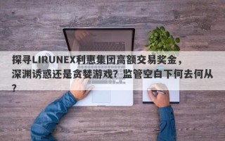 探寻LIRUNEX利惠集团高额交易奖金，深渊诱惑还是贪婪游戏？监管空白下何去何从？