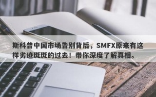 斯科普中国市场告别背后，SMFX原来有这样劣迹斑斑的过去！带你深度了解真相。