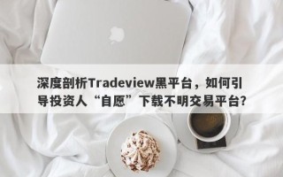 深度剖析Tradeview黑平台，如何引导投资人“自愿”下载不明交易平台？