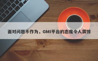 面对问题不作为，GMI平台的态度令人震惊