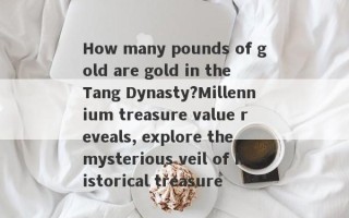 How many pounds of gold are gold in the Tang Dynasty?Millennium treasure value reveals, explore the mysterious veil of historical treasure