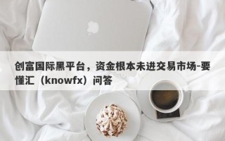 创富国际黑平台，资金根本未进交易市场-要懂汇（knowfx）问答