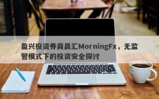 盈兴投资券商晨汇MorningFx，无监管模式下的投资安全探讨