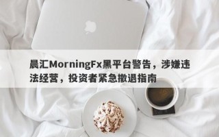 晨汇MorningFx黑平台警告，涉嫌违法经营，投资者紧急撤退指南