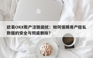 欧易OKX账户注销困扰：如何保障用户隐私数据的安全与彻底删除？