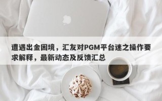 遭遇出金困境，汇友对PGM平台迷之操作要求解释，最新动态及反馈汇总