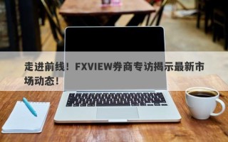 走进前线！FXVIEW券商专访揭示最新市场动态！