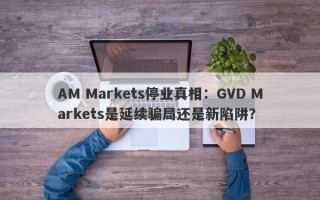 AM Markets停业真相：GVD Markets是延续骗局还是新陷阱？