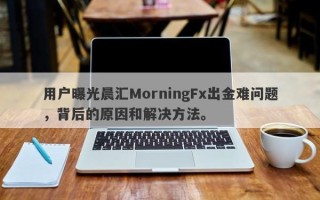 用户曝光晨汇MorningFx出金难问题，背后的原因和解决方法。