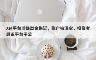 XM平台涉嫌出金拖延，账户被清空，投资者怒诉平台不公