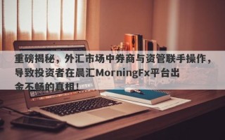 重磅揭秘，外汇市场中券商与资管联手操作，导致投资者在晨汇MorningFx平台出金不畅的真相！