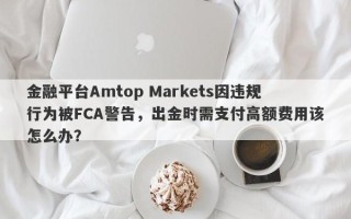 金融平台Amtop Markets因违规行为被FCA警告，出金时需支付高额费用该怎么办？