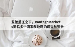 监管重压之下，VantageMarkets面临多个国家和地区的调查与警告