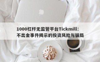 1000杠杆无监管平台Tickmill：不出金事件揭示的投资风险与骗局