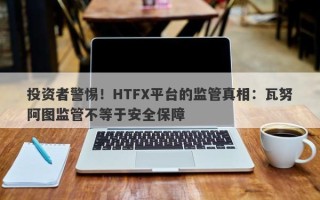 投资者警惕！HTFX平台的监管真相：瓦努阿图监管不等于安全保障