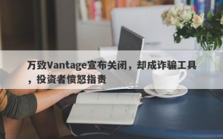 万致Vantage宣布关闭，却成诈骗工具，投资者愤怒指责