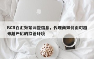 BCR百汇频繁调整信息，代理商如何面对越来越严厉的监管环境