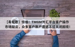 【毒蛇君】惊爆！TMGM外汇平台客户操作市场疑云，众多客户账户遭遇冻结关闭困境！