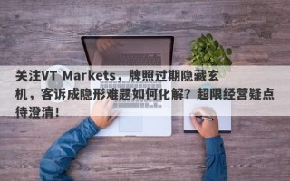 关注VT Markets，牌照过期隐藏玄机，客诉成隐形难题如何化解？超限经营疑点待澄清！