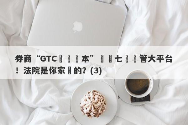 券商“GTC澤匯資本”號稱七國監管大平台！法院是你家開的？(3)-第1张图片-要懂汇