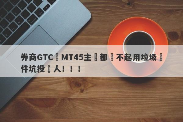 券商GTC連MT45主標都買不起用垃圾軟件坑投資人！！！-第1张图片-要懂汇