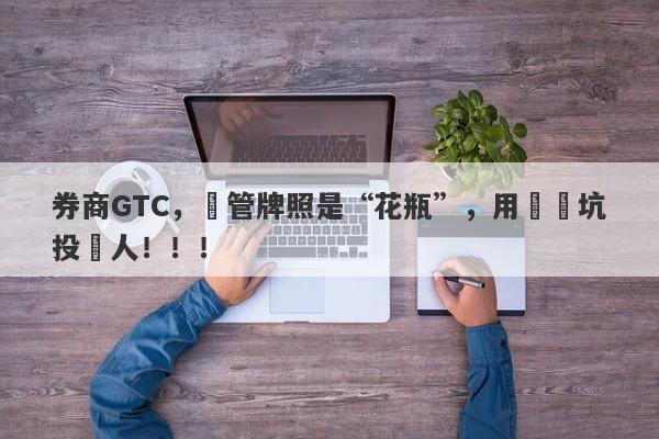 券商GTC，監管牌照是“花瓶”，用擺設坑投資人！！！-第1张图片-要懂汇