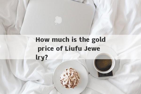 How much is the gold price of Liufu Jewelry?-第1张图片-要懂汇