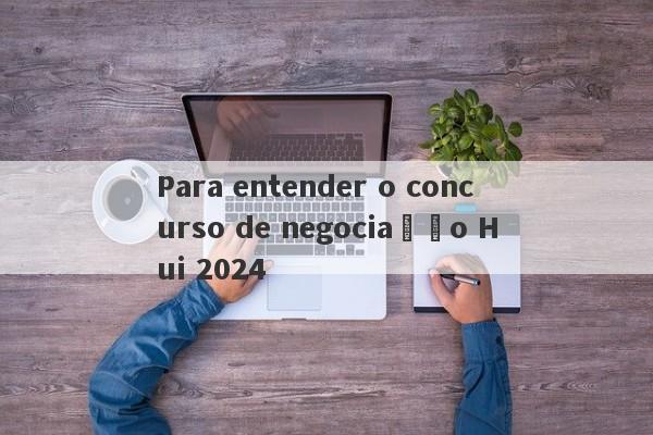 Para entender o concurso de negociação Hui 2024-第1张图片-要懂汇