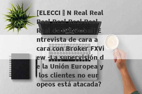 [ELECCIÓN Real Real Real Real Real Real Real de IFX Dubai] Entrevista de cara a cara con Broker FXView -La supervisión de la Unión Europea y los clientes no europeos está atacada?-第1张图片-要懂汇