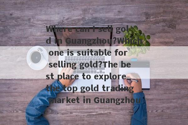 Where can I sell gold in Guangzhou?Which one is suitable for selling gold?The best place to explore the top gold trading market in Guangzhou-第1张图片-要懂汇