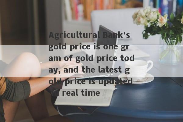 Agricultural Bank's gold price is one gram of gold price today, and the latest gold price is updated in real time-第1张图片-要懂汇