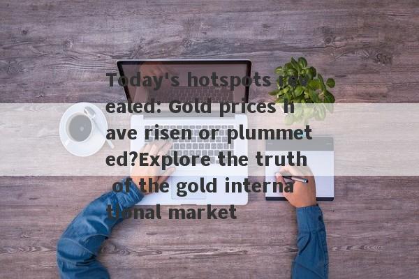 Today's hotspots revealed: Gold prices have risen or plummeted?Explore the truth of the gold international market-第1张图片-要懂汇