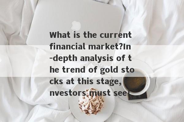 What is the current financial market?In -depth analysis of the trend of gold stocks at this stage, investors must see!-第1张图片-要懂汇