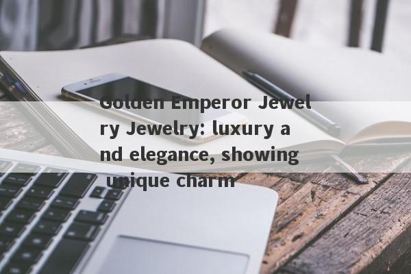 Golden Emperor Jewelry Jewelry: luxury and elegance, showing unique charm-第1张图片-要懂汇