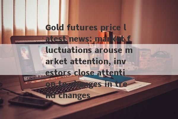 Gold futures price latest news: market fluctuations arouse market attention, investors close attention to changes in trend changes-第1张图片-要懂汇