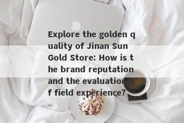 Explore the golden quality of Jinan Sun Gold Store: How is the brand reputation and the evaluation of field experience?-第1张图片-要懂汇